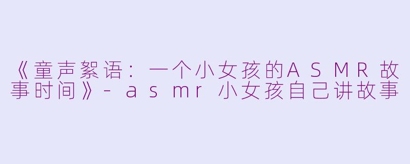 《童声絮语：一个小女孩的ASMR故事时间》-asmr小女孩自己讲故事