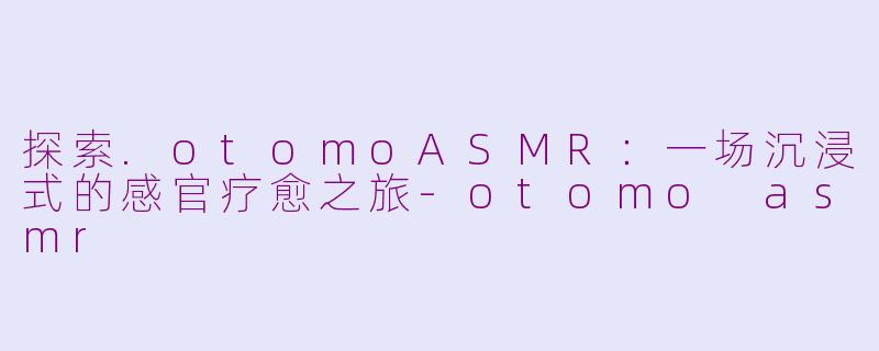 探索.otomoASMR：一场沉浸式的感官疗愈之旅-otomo asmr