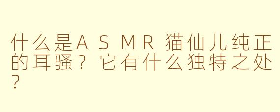 什么是ASMR猫仙儿纯正的耳骚?它有什么独特之处?