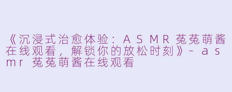 《沉浸式治愈体验：ASMR菟菟萌酱在线观看，解锁你的放松时刻》-asmr菟菟萌酱在线观看