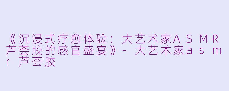 《沉浸式疗愈体验：大艺术家ASMR芦荟胶的感官盛宴》-大艺术家asmr芦荟胶