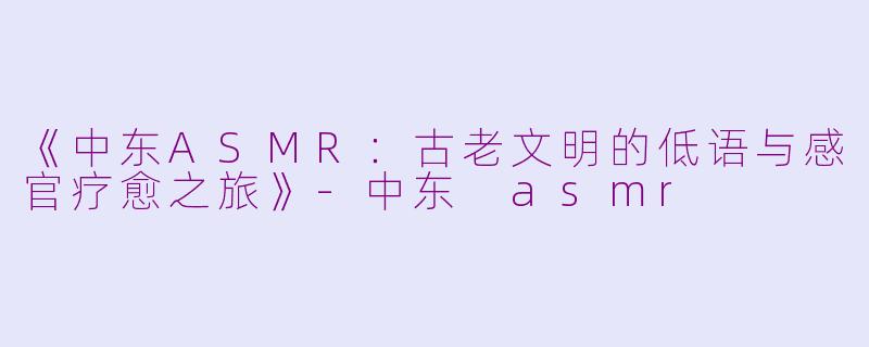 《中东ASMR：古老文明的低语与感官疗愈之旅》-中东 asmr