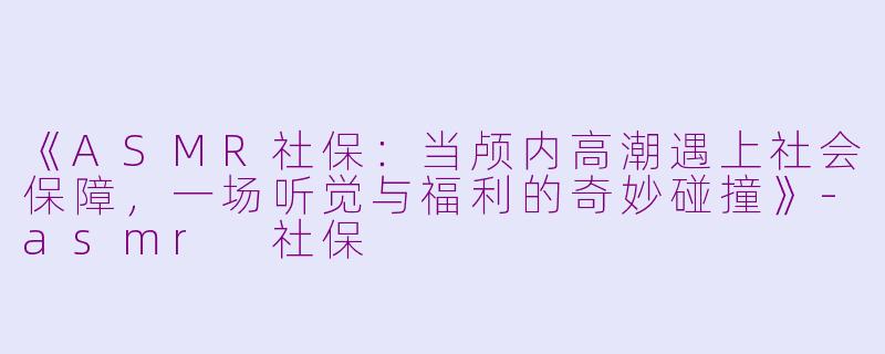 《ASMR社保：当颅内高潮遇上社会保障，一场听觉与福利的奇妙碰撞》-asmr 社保
