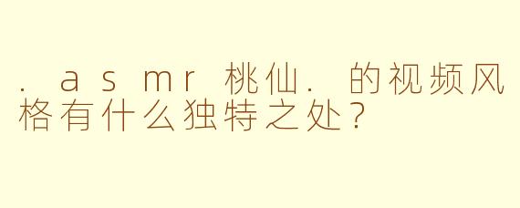 .asmr桃仙.的视频风格有什么独特之处?