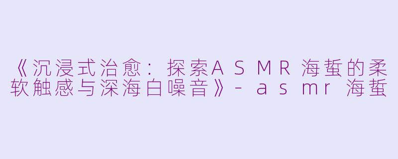 《沉浸式治愈：探索ASMR海蜇的柔软触感与深海白噪音》-asmr海蜇
