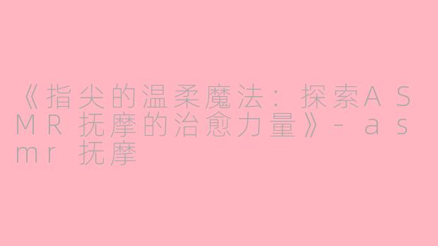 《指尖的温柔魔法：探索ASMR抚摩的治愈力量》-asmr抚摩