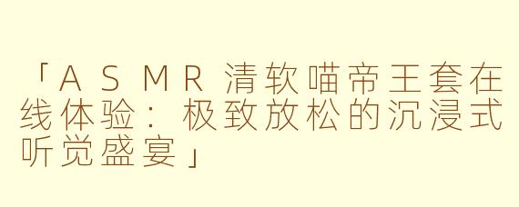 「ASMR清软喵帝王套在线体验:极致放松的沉浸式听觉盛宴」