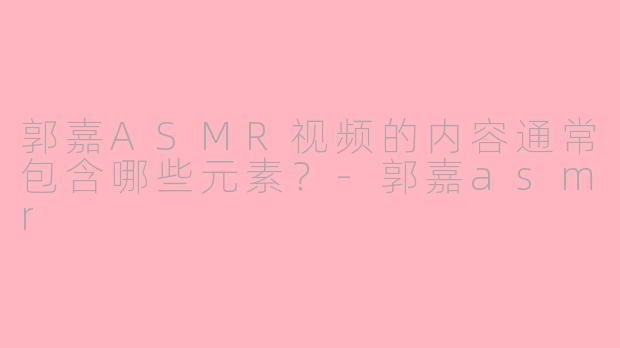 郭嘉ASMR视频的内容通常包含哪些元素?
