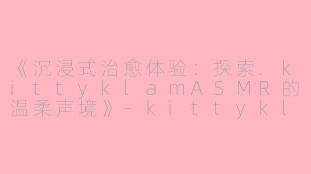 《沉浸式治愈体验：探索.kittyklamASMR的温柔声境》-kittyklam asmr