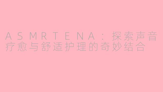 ASMRTENA：探索声音疗愈与舒适护理的奇妙结合