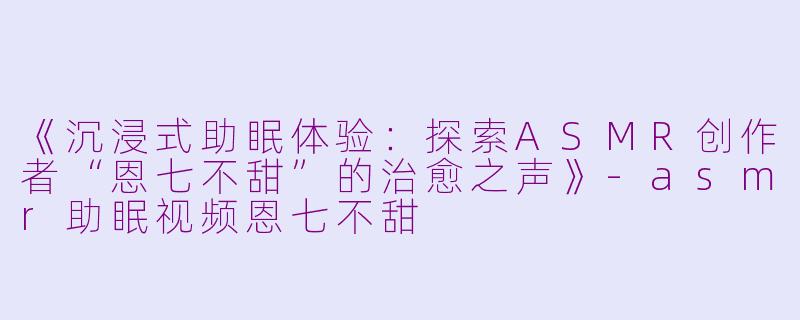 《沉浸式助眠体验：探索ASMR创作者“恩七不甜”的治愈之声》-asmr助眠视频恩七不甜