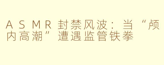 ASMR封禁风波:当“颅内高潮”遭遇监管铁拳