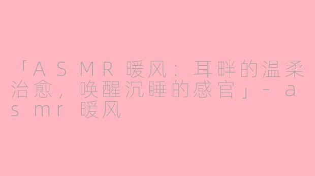 「ASMR暖风：耳畔的温柔治愈，唤醒沉睡的感官」-asmr暖风