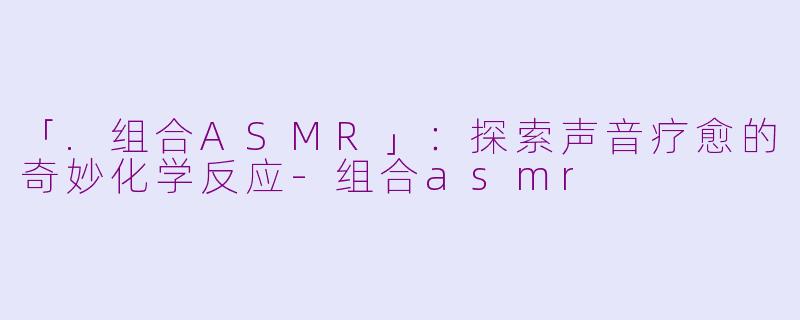 「.组合ASMR」：探索声音疗愈的奇妙化学反应-组合asmr