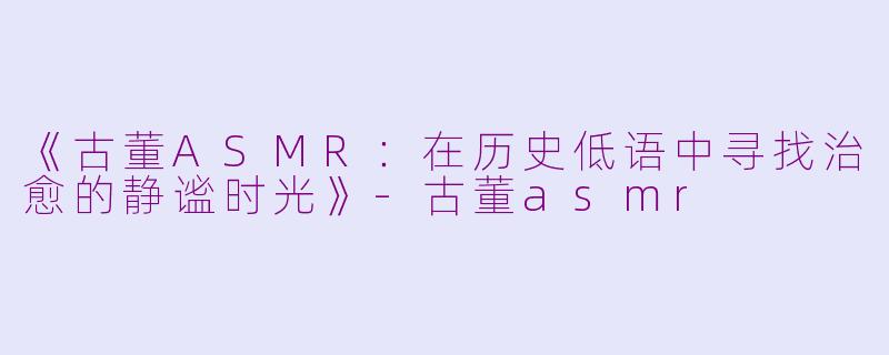《古董ASMR：在历史低语中寻找治愈的静谧时光》-古董asmr