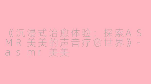 《沉浸式治愈体验：探索ASMR美美的声音疗愈世界》-asmr美美