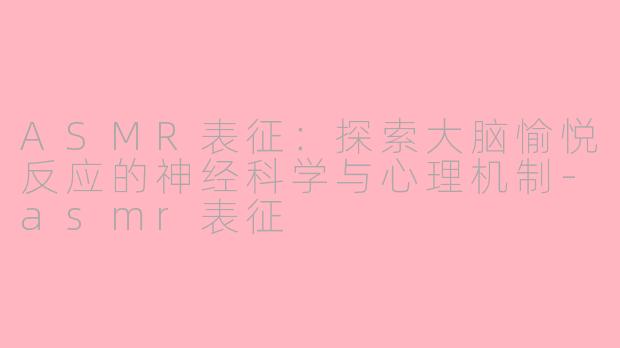 ASMR表征：探索大脑愉悦反应的神经科学与心理机制-asmr表征