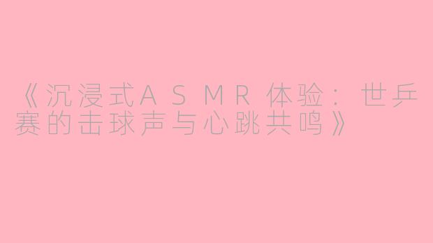 《沉浸式ASMR体验：世乒赛的击球声与心跳共鸣》