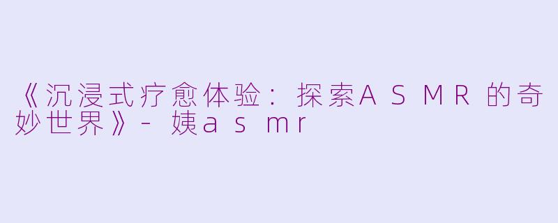 《沉浸式疗愈体验：探索ASMR的奇妙世界》-姨asmr