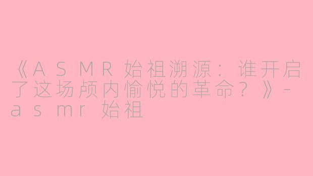 《ASMR始祖溯源:谁开启了这场颅内愉悦的革命?》