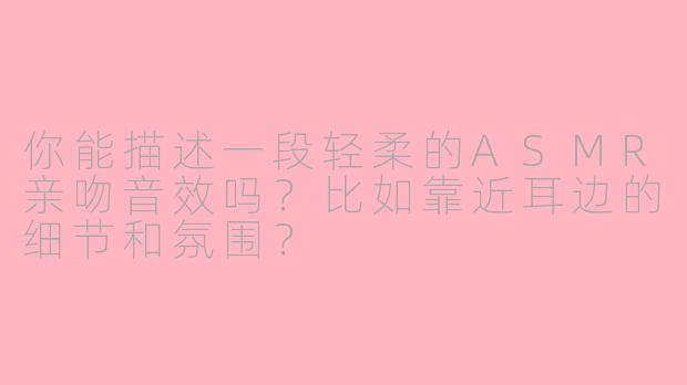 你能描述一段轻柔的ASMR亲吻音效吗?比如靠近耳边的细节和氛围?
