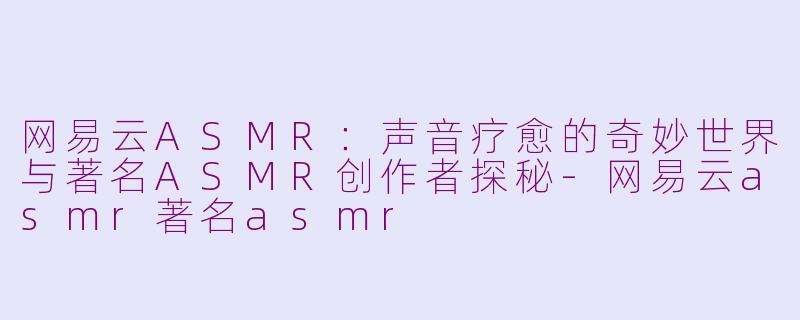 网易云ASMR：声音疗愈的奇妙世界与著名ASMR创作者探秘-网易云asmr著名asmr