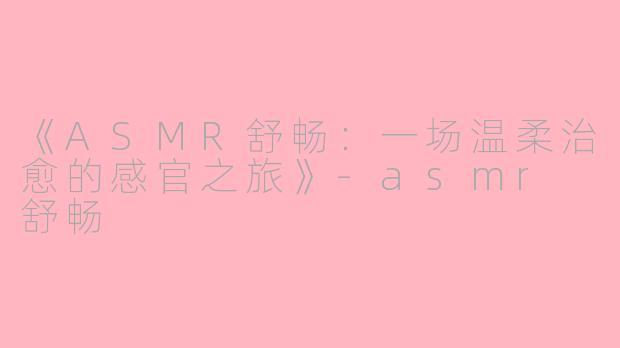 《ASMR舒畅：一场温柔治愈的感官之旅》-asmr 舒畅