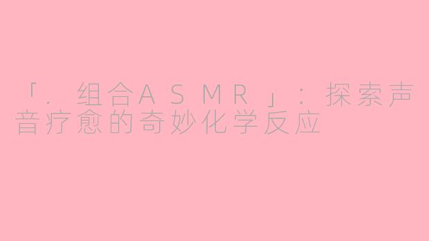 「.组合ASMR」:探索声音疗愈的奇妙化学反应