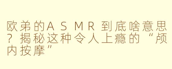 欧弟的ASMR到底啥意思？揭秘这种令人上瘾的“颅内按摩”