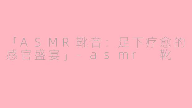 「ASMR靴音：足下疗愈的感官盛宴」-asmr 靴