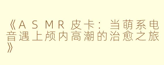 《ASMR皮卡:当萌系电音遇上颅内高潮的治愈之旅》