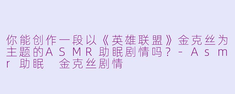 你能创作一段以《英雄联盟》金克丝为主题的ASMR助眠剧情吗？-Asmr助眠 金克丝剧情