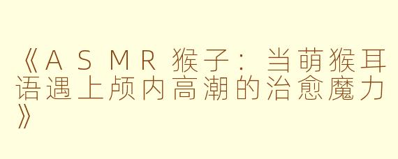 《ASMR猴子：当萌猴耳语遇上颅内高潮的治愈魔力》
