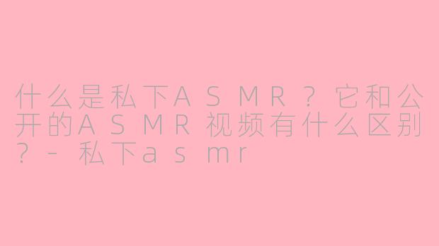 什么是私下ASMR？它和公开的ASMR视频有什么区别？-私下asmr