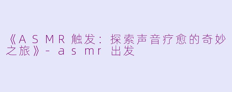 《ASMR触发：探索声音疗愈的奇妙之旅》-asmr出发