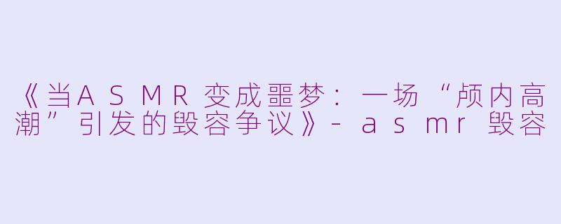 《当ASMR变成噩梦：一场“颅内高潮”引发的毁容争议》-asmr毁容