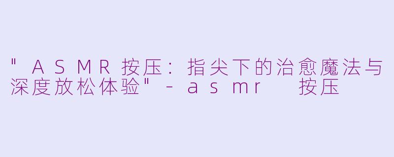 "ASMR按压:指尖下的治愈魔法与深度放松体验"
