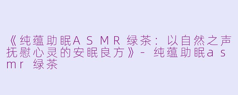 《纯蕴助眠ASMR绿茶:以自然之声抚慰心灵的安眠良方》