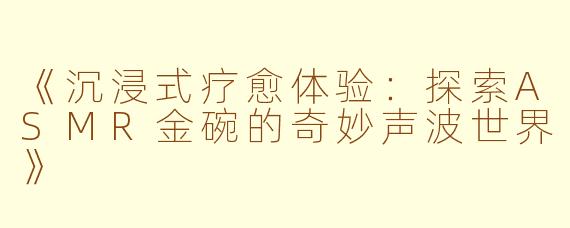 《沉浸式疗愈体验：探索ASMR金碗的奇妙声波世界》