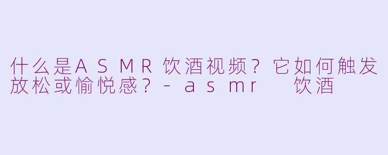 什么是ASMR饮酒视频?它如何触发放松或愉悦感?