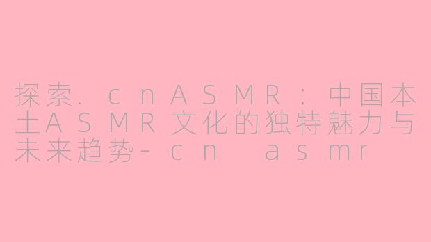 探索.cnASMR：中国本土ASMR文化的独特魅力与未来趋势-cn asmr