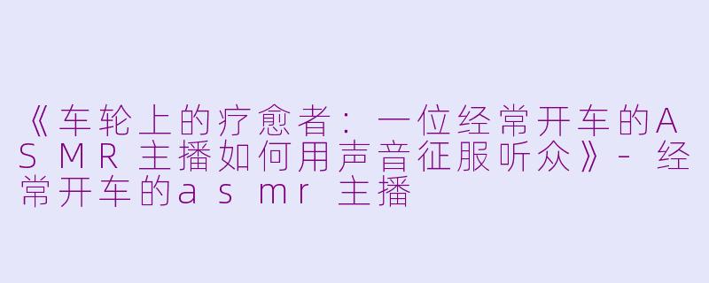 《车轮上的疗愈者：一位经常开车的ASMR主播如何用声音征服听众》-经常开车的asmr主播