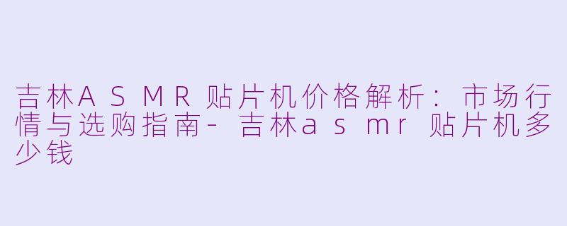 吉林ASMR贴片机价格解析：市场行情与选购指南-吉林asmr贴片机多少钱