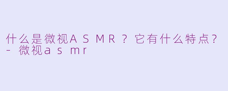 什么是微视ASMR？它有什么特点？-微视asmr