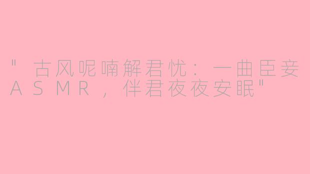 "古风呢喃解君忧：一曲臣妾ASMR，伴君夜夜安眠"