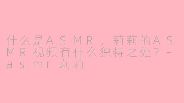 什么是ASMR,莉莉的ASMR视频有什么独特之处?