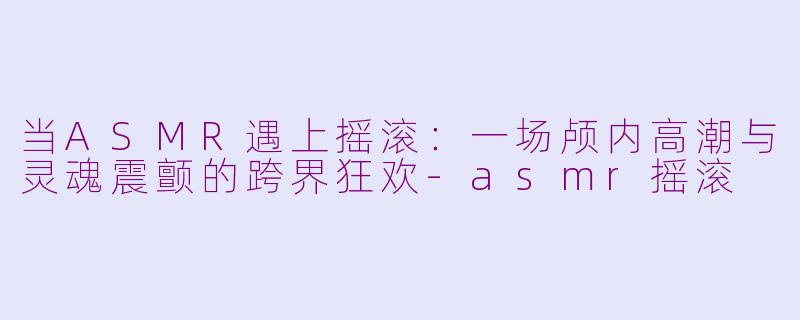 当ASMR遇上摇滚：一场颅内高潮与灵魂震颤的跨界狂欢-asmr摇滚
