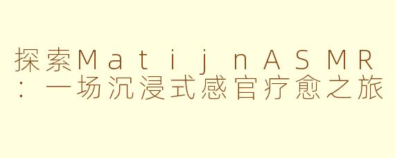 探索MatijnASMR:一场沉浸式感官疗愈之旅