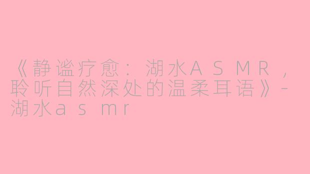 《静谧疗愈：湖水ASMR，聆听自然深处的温柔耳语》-湖水asmr