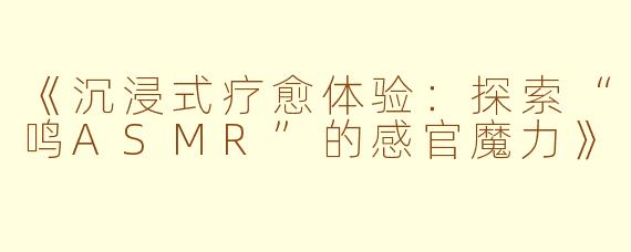 《沉浸式疗愈体验：探索“鸣ASMR”的感官魔力》